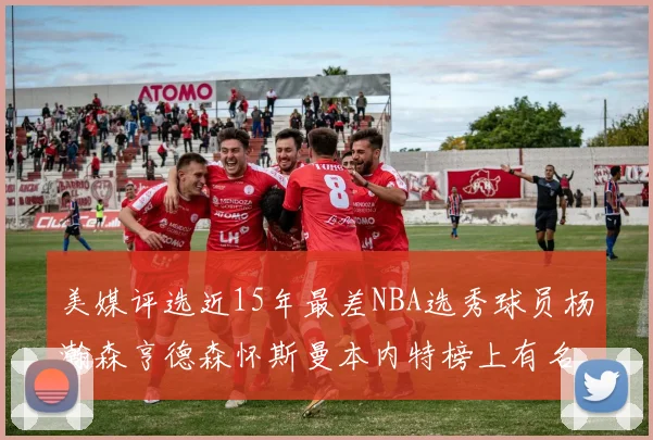 美媒评选近15年最差NBA选秀球员杨瀚森亨德森怀斯曼本内特榜上有名
