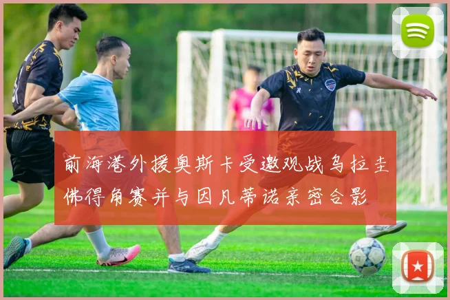 前海港外援奥斯卡受邀观战乌拉圭佛得角赛并与因凡蒂诺亲密合影