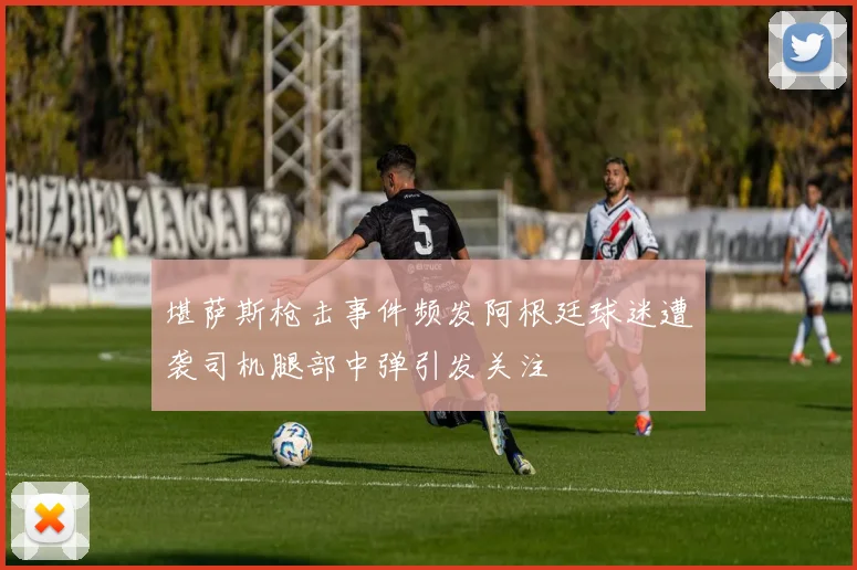 堪萨斯枪击事件频发阿根廷球迷遭袭司机腿部中弹引发关注