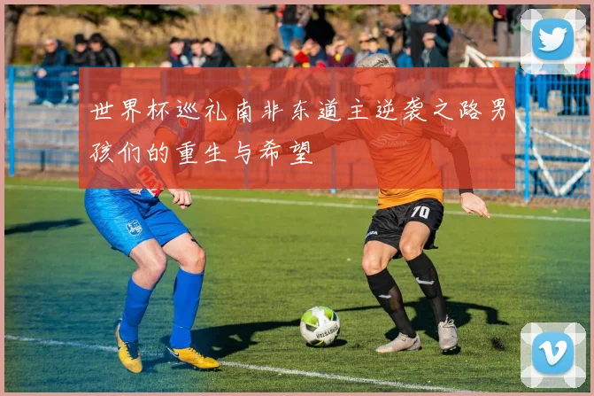 世界杯巡礼南非东道主逆袭之路男孩们的重生与希望