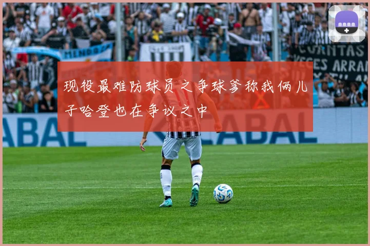 现役最难防球员之争球爹称我俩儿子哈登也在争议之中