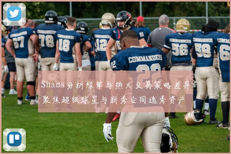 Shams分析绿军与热火交易策略差异聚焦超级球星与新秀合同选秀资产