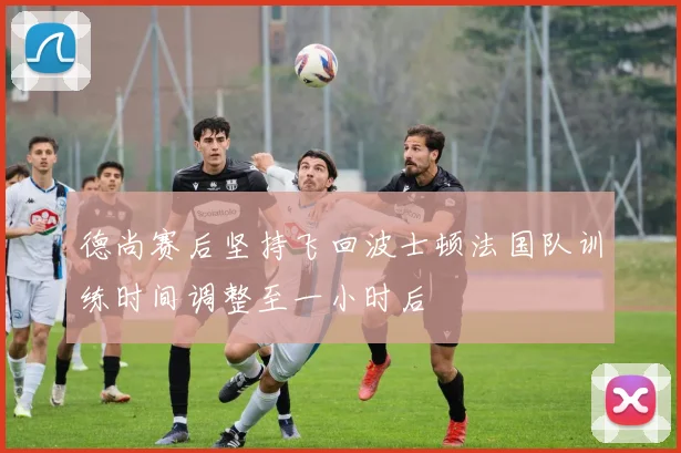 德尚赛后坚持飞回波士顿法国队训练时间调整至一小时后