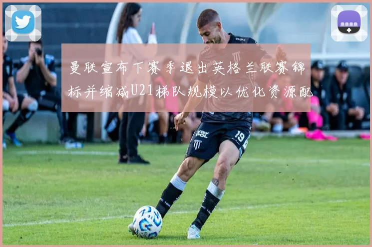 曼联宣布下赛季退出英格兰联赛锦标并缩减U21梯队规模以优化资源配置