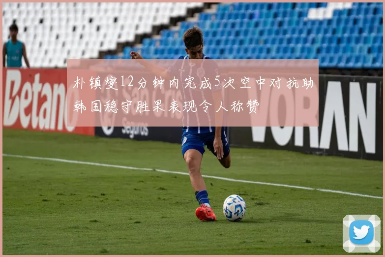 朴镇燮12分钟内完成5次空中对抗助韩国稳守胜果表现令人称赞