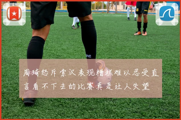 周琦怒斥索汉表现糟糕难以忍受直言看不下去的比赛真是让人失望