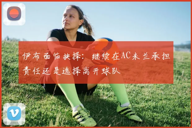 伊布面临抉择：继续在AC米兰承担责任还是选择离开球队