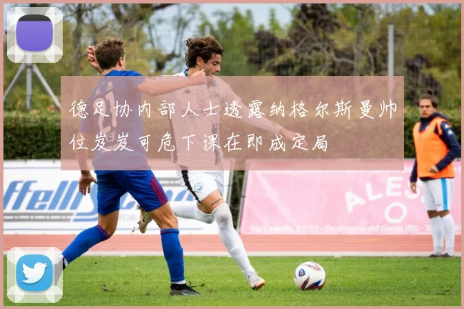 德足协内部人士透露纳格尔斯曼帅位岌岌可危下课在即成定局