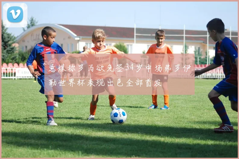 意媒称罗马欲免签34岁中场弗罗伊勒世界杯表现出色全部首发