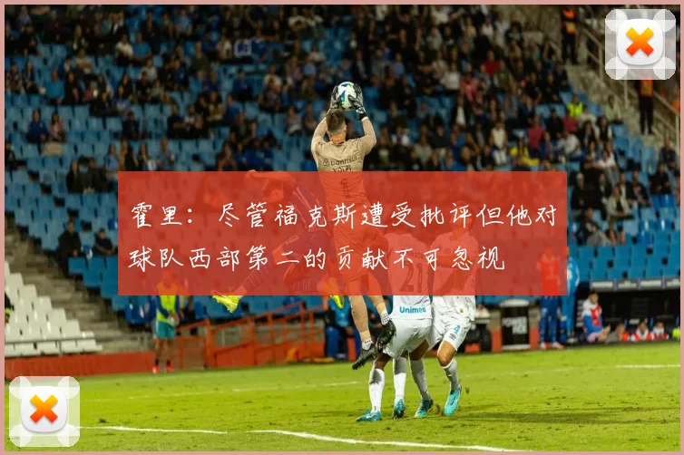 霍里：尽管福克斯遭受批评但他对球队西部第二的贡献不可忽视