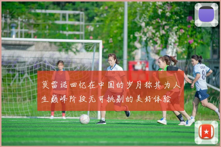 莫雷诺回忆在中国的岁月称其为人生巅峰阶段无可挑剔的美好体验