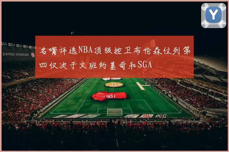 名嘴评选NBA顶级控卫布伦森位列第四仅次于文班约基奇和SGA