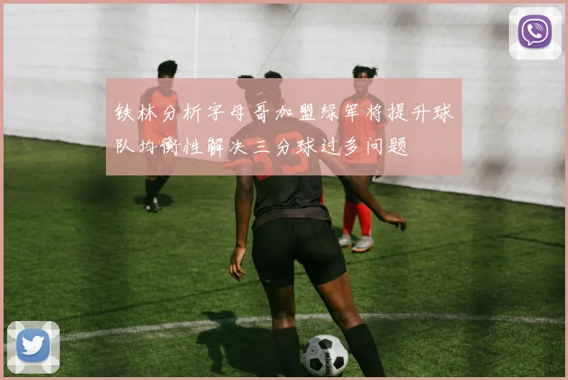 铁林分析字母哥加盟绿军将提升球队均衡性解决三分球过多问题