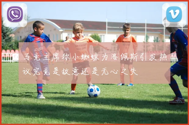 马竞主席称小蜘蛛为洛佩斯引发热议究竟是故意还是无心之失