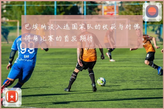 巴埃纳谈入选国家队的收获与对佛得角比赛的首发期待