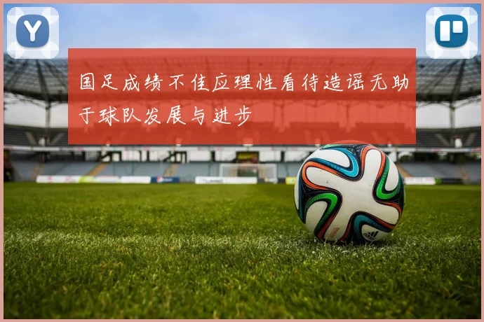 国足成绩不佳应理性看待造谣无助于球队发展与进步